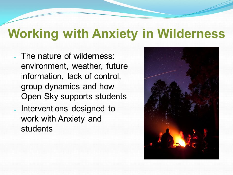 Working with Anxiety in Wilderness The nature of wilderness: environment, weather, future information, lack of control, group dynamics and how Open Sky supports students Interventions designed to work with Anxiety and students