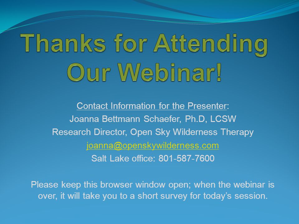 Contact Information for the Presenter: Joanna Bettmann Schaefer, Ph.D, LCSW Research Director, Open Sky Wilderness Therapy Salt Lake office: Please keep this browser window open; when the webinar is over, it will take you to a short survey for today’s session.