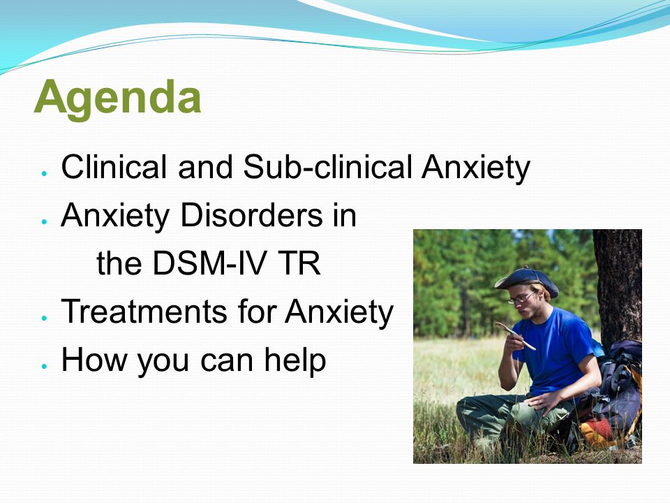 Agenda Clinical and Sub-clinical Anxiety Anxiety Disorders in the DSM-IV TR Treatments for Anxiety How you can help