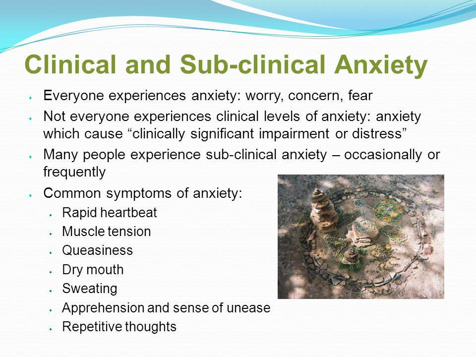 Clinical and Sub-clinical Anxiety Everyone experiences anxiety: worry, concern, fear Not everyone experiences clinical levels of anxiety: anxiety which cause clinically significant impairment or distress Many people experience sub-clinical anxiety – occasionally or frequently Common symptoms of anxiety: Rapid heartbeat Muscle tension Queasiness Dry mouth Sweating Apprehension and sense of unease Repetitive thoughts