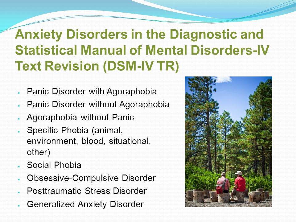 Anxiety Disorders in the Diagnostic and Statistical Manual of Mental Disorders-IV Text Revision (DSM-IV TR) Panic Disorder with Agoraphobia Panic Disorder without Agoraphobia Agoraphobia without Panic Specific Phobia (animal, environment, blood, situational, other) Social Phobia Obsessive-Compulsive Disorder Posttraumatic Stress Disorder Generalized Anxiety Disorder