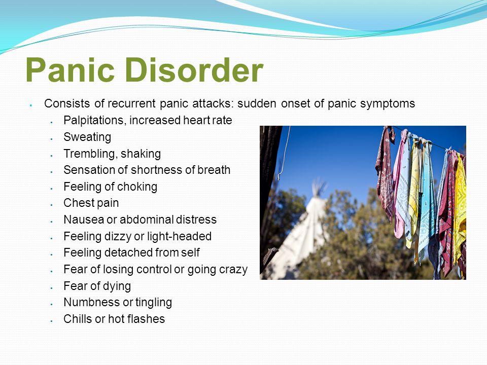 Panic Disorder Consists of recurrent panic attacks: sudden onset of panic symptoms Palpitations, increased heart rate Sweating Trembling, shaking Sensation of shortness of breath Feeling of choking Chest pain Nausea or abdominal distress Feeling dizzy or light-headed Feeling detached from self Fear of losing control or going crazy Fear of dying Numbness or tingling Chills or hot flashes
