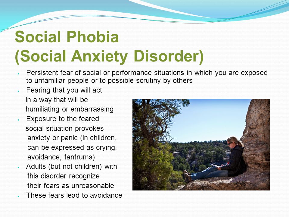 Social Phobia (Social Anxiety Disorder) Persistent fear of social or performance situations in which you are exposed to unfamiliar people or to possible scrutiny by others Fearing that you will act in a way that will be humiliating or embarrassing Exposure to the feared social situation provokes anxiety or panic (in children, can be expressed as crying, avoidance, tantrums) Adults (but not children) with this disorder recognize their fears as unreasonable These fears lead to avoidance