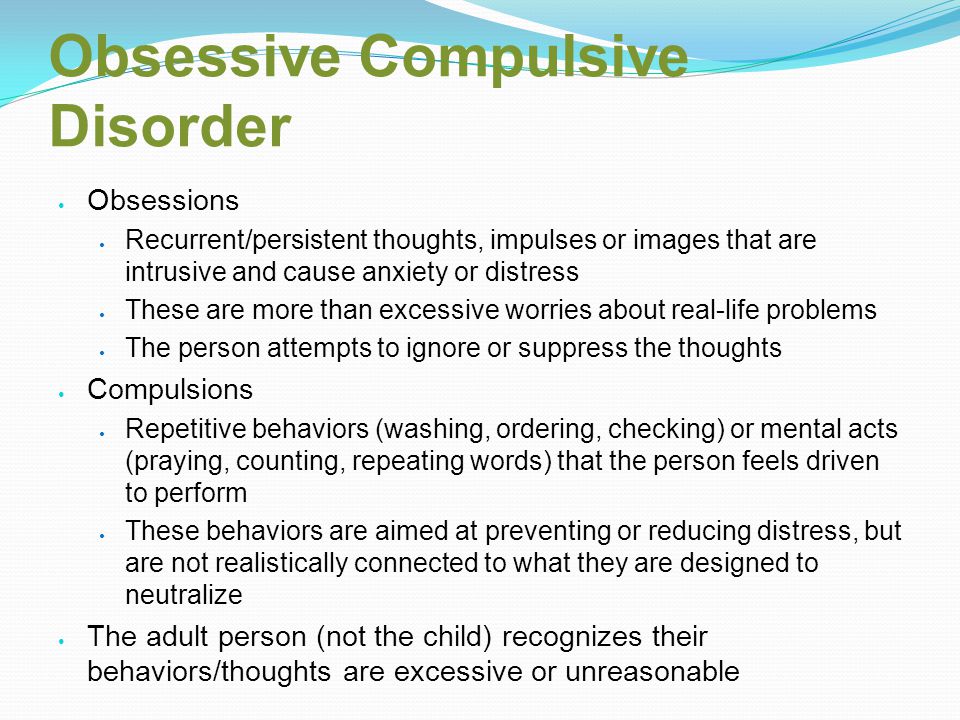 Obsessive Compulsive Disorder Obsessions Recurrent/persistent thoughts, impulses or images that are intrusive and cause anxiety or distress These are more than excessive worries about real-life problems The person attempts to ignore or suppress the thoughts Compulsions Repetitive behaviors (washing, ordering, checking) or mental acts (praying, counting, repeating words) that the person feels driven to perform These behaviors are aimed at preventing or reducing distress, but are not realistically connected to what they are designed to neutralize The adult person (not the child) recognizes their behaviors/thoughts are excessive or unreasonable