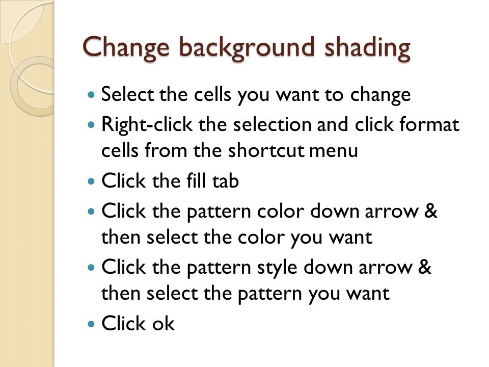 Change background shading Select the cells you want to change Right-click the selection and click format cells from the shortcut menu Click the fill tab Click the pattern color down arrow & then select the color you want Click the pattern style down arrow & then select the pattern you want Click ok