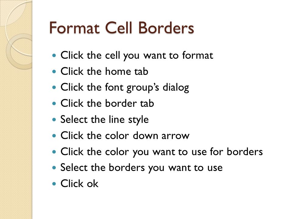 Format Cell Borders Click the cell you want to format Click the home tab Click the font group’s dialog Click the border tab Select the line style Click the color down arrow Click the color you want to use for borders Select the borders you want to use Click ok