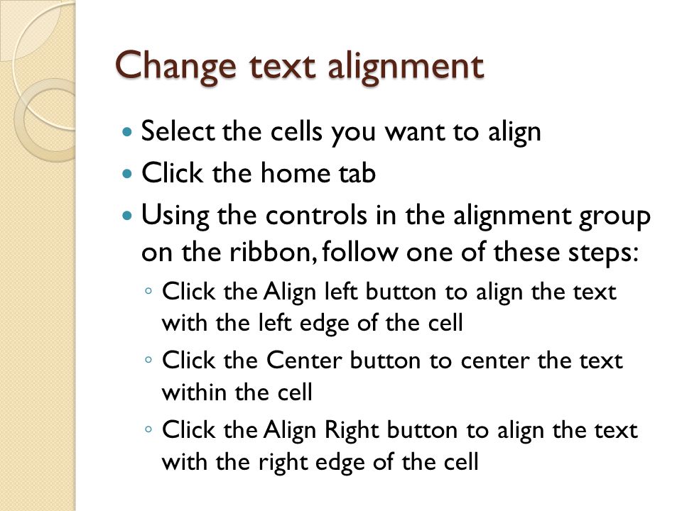 Change text alignment Select the cells you want to align Click the home tab Using the controls in the alignment group on the ribbon, follow one of these steps: ◦ Click the Align left button to align the text with the left edge of the cell ◦ Click the Center button to center the text within the cell ◦ Click the Align Right button to align the text with the right edge of the cell