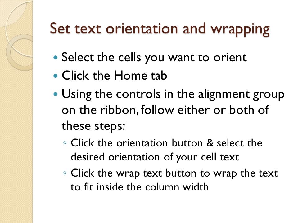 Set text orientation and wrapping Select the cells you want to orient Click the Home tab Using the controls in the alignment group on the ribbon, follow either or both of these steps: ◦ Click the orientation button & select the desired orientation of your cell text ◦ Click the wrap text button to wrap the text to fit inside the column width
