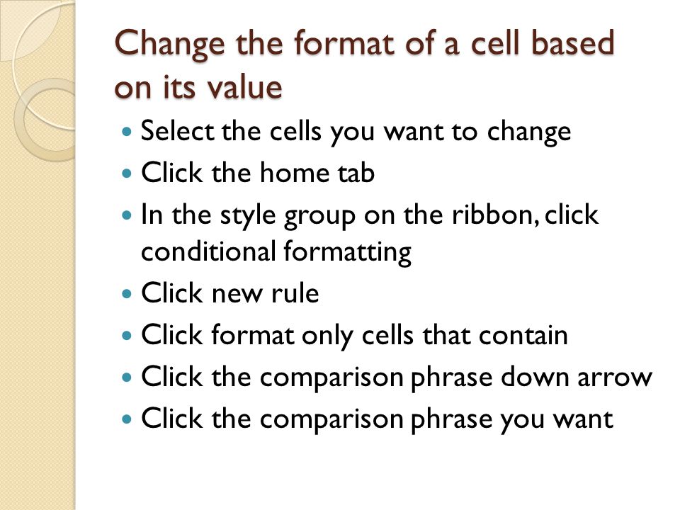 Change the format of a cell based on its value Select the cells you want to change Click the home tab In the style group on the ribbon, click conditional formatting Click new rule Click format only cells that contain Click the comparison phrase down arrow Click the comparison phrase you want