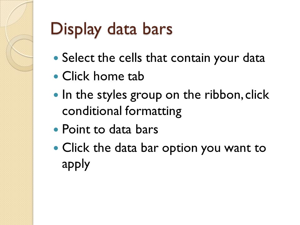 Display data bars Select the cells that contain your data Click home tab In the styles group on the ribbon, click conditional formatting Point to data bars Click the data bar option you want to apply