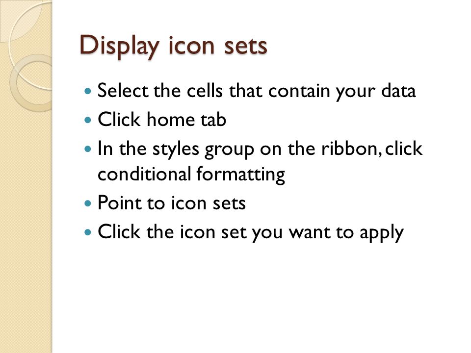 Display icon sets Select the cells that contain your data Click home tab In the styles group on the ribbon, click conditional formatting Point to icon sets Click the icon set you want to apply