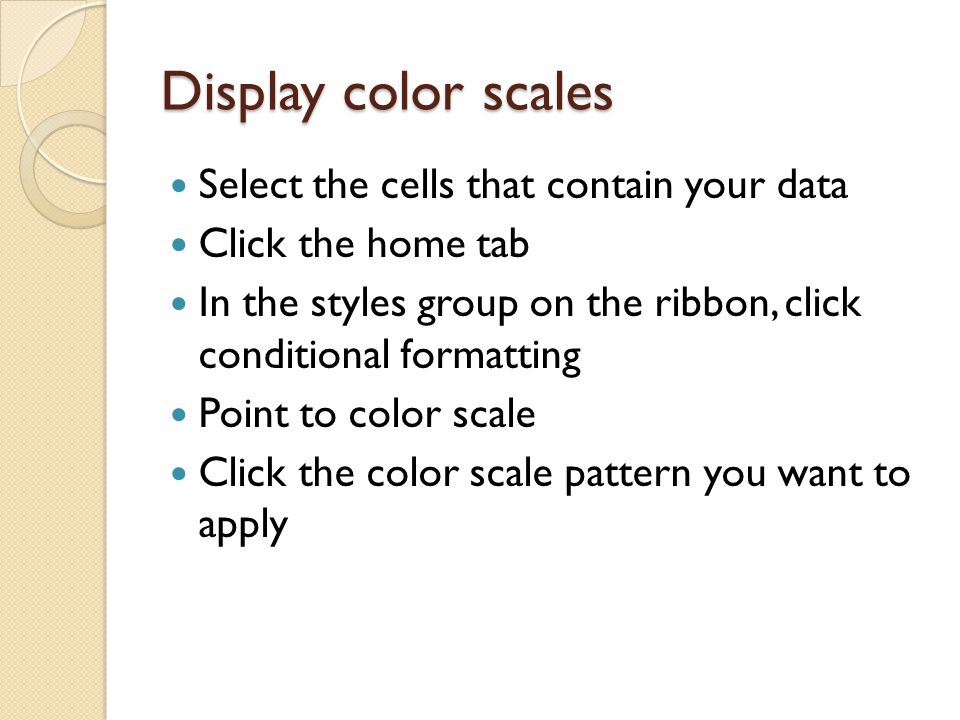 Display color scales Select the cells that contain your data Click the home tab In the styles group on the ribbon, click conditional formatting Point to color scale Click the color scale pattern you want to apply