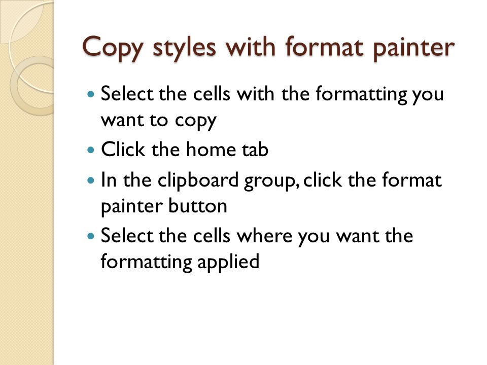 Copy styles with format painter Select the cells with the formatting you want to copy Click the home tab In the clipboard group, click the format painter button Select the cells where you want the formatting applied
