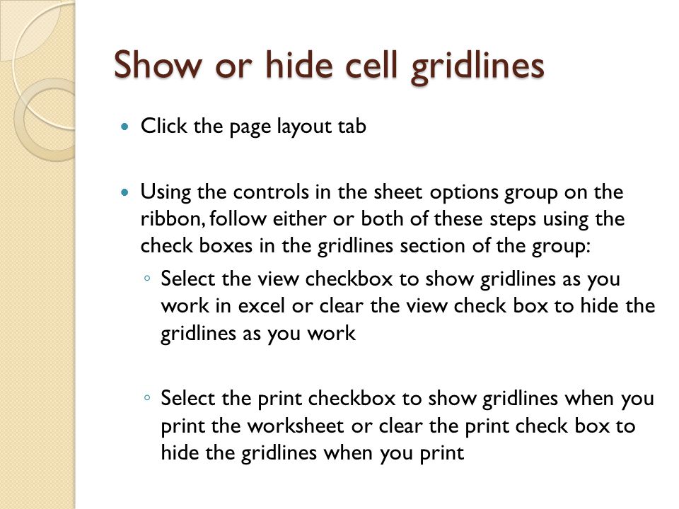 Show or hide cell gridlines Click the page layout tab Using the controls in the sheet options group on the ribbon, follow either or both of these steps using the check boxes in the gridlines section of the group: ◦ Select the view checkbox to show gridlines as you work in excel or clear the view check box to hide the gridlines as you work ◦ Select the print checkbox to show gridlines when you print the worksheet or clear the print check box to hide the gridlines when you print