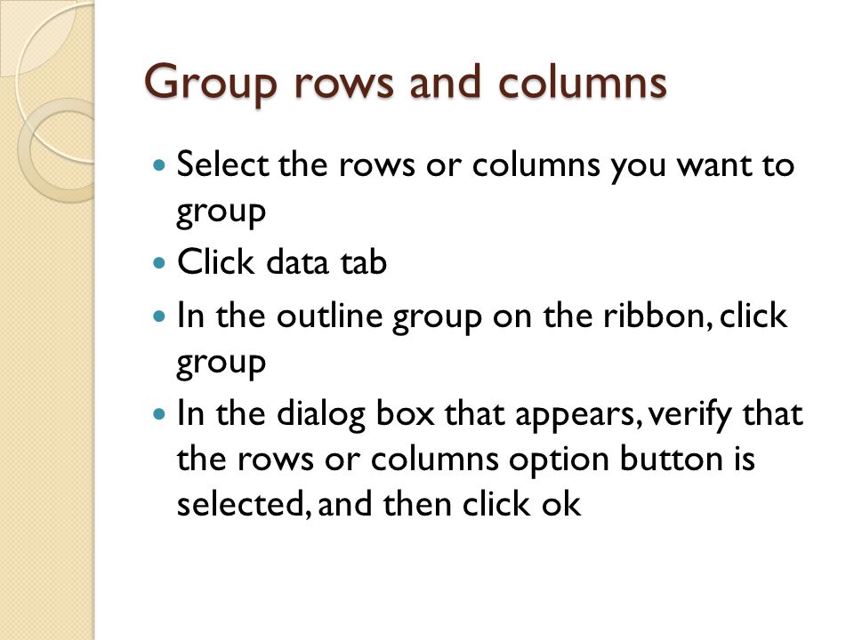 Group rows and columns Select the rows or columns you want to group Click data tab In the outline group on the ribbon, click group In the dialog box that appears, verify that the rows or columns option button is selected, and then click ok