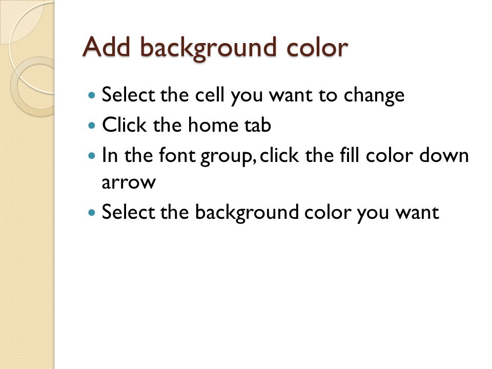 Add background color Select the cell you want to change Click the home tab In the font group, click the fill color down arrow Select the background color you want