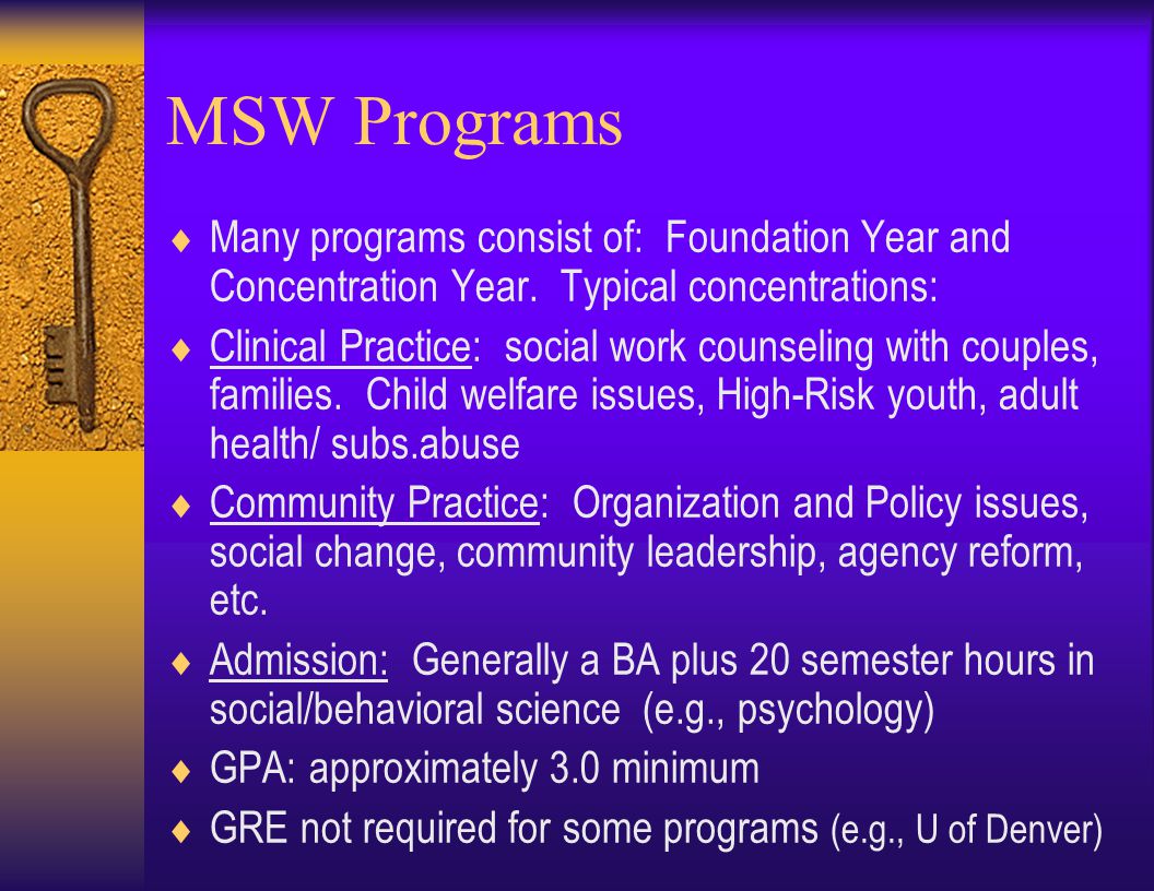 MSW Programs  Admission competitive, but requirements vary (e.g., GRE may not be required for admission)  Preparation for working with youth, families, agencies, community organizations, government  Careers in Dept.