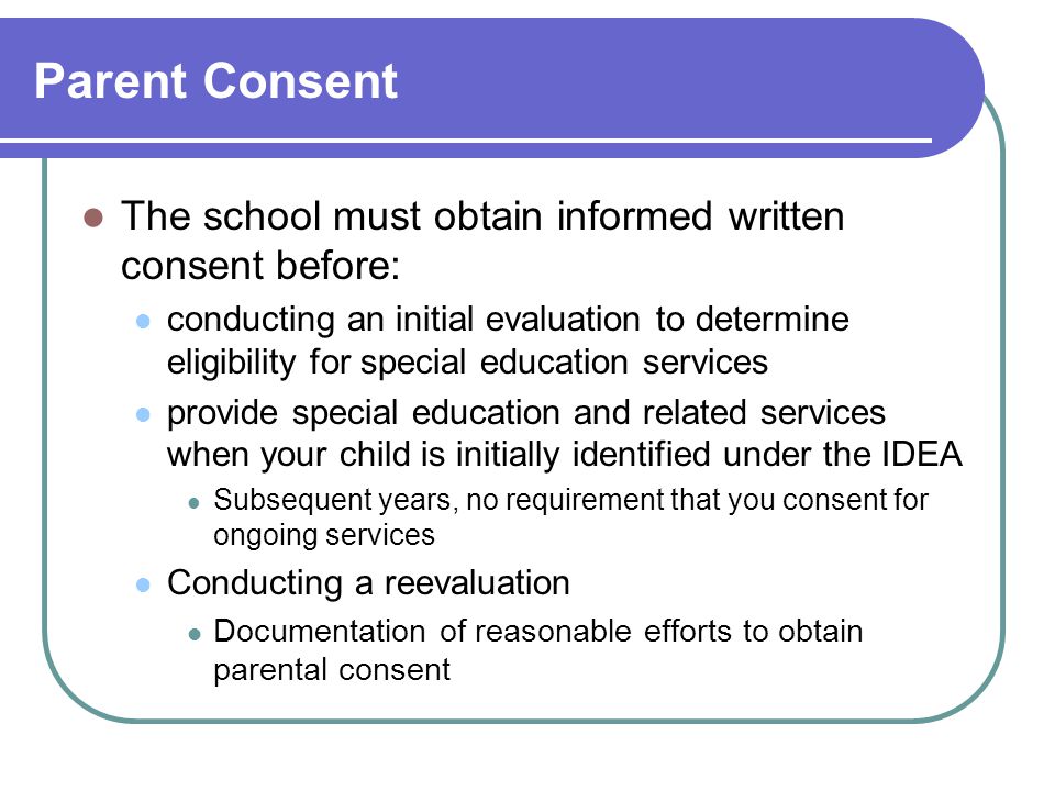Parent Consent The school must obtain informed written consent before: conducting an initial evaluation to determine eligibility for special education services provide special education and related services when your child is initially identified under the IDEA Subsequent years, no requirement that you consent for ongoing services Conducting a reevaluation Documentation of reasonable efforts to obtain parental consent