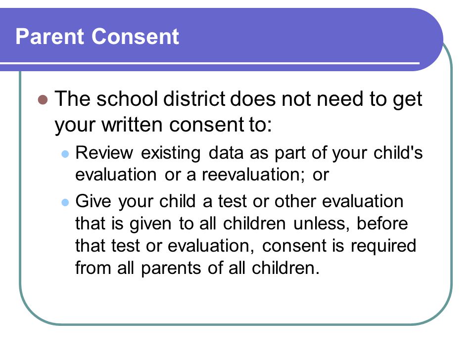 Parent Consent The school district does not need to get your written consent to: Review existing data as part of your child s evaluation or a reevaluation; or Give your child a test or other evaluation that is given to all children unless, before that test or evaluation, consent is required from all parents of all children.