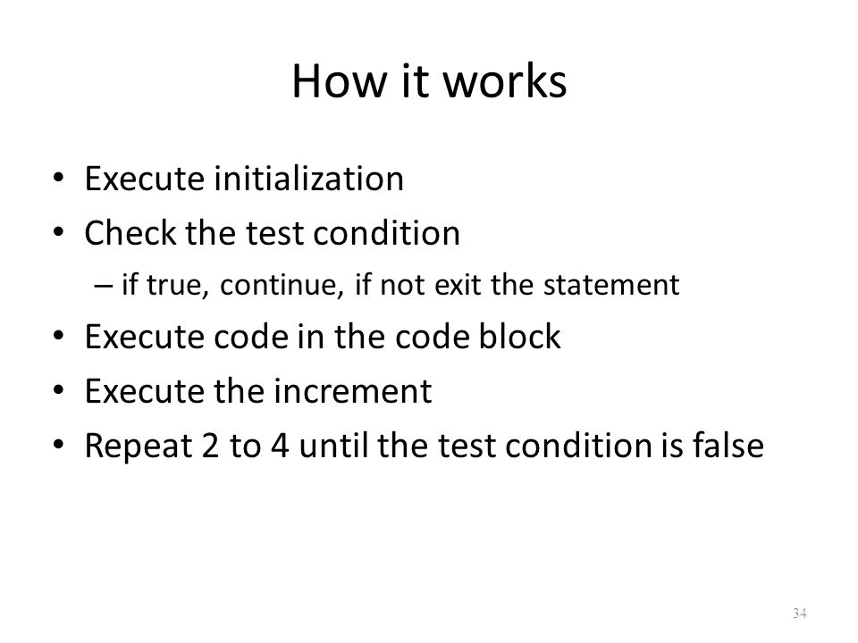 How it works Execute initialization Check the test condition – if true, continue, if not exit the statement Execute code in the code block Execute the increment Repeat 2 to 4 until the test condition is false 34