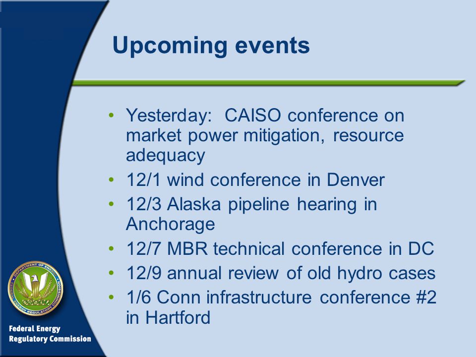 Upcoming events Yesterday: CAISO conference on market power mitigation, resource adequacy 12/1 wind conference in Denver 12/3 Alaska pipeline hearing in Anchorage 12/7 MBR technical conference in DC 12/9 annual review of old hydro cases 1/6 Conn infrastructure conference #2 in Hartford
