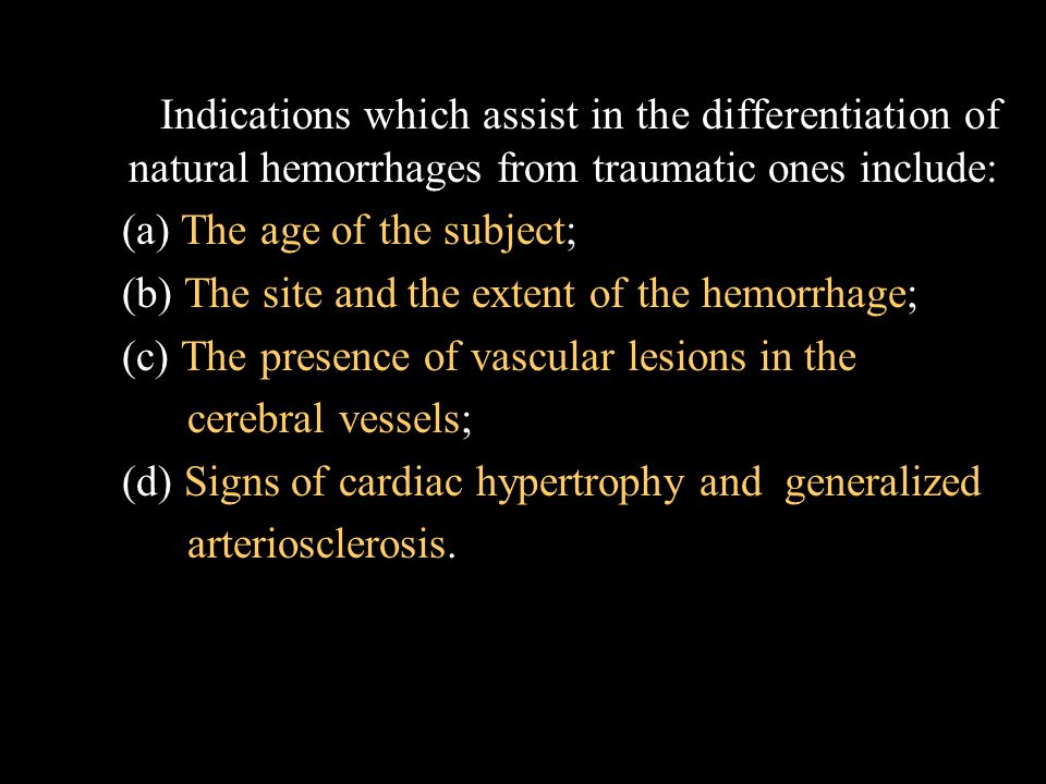 Indications which assist in the differentiation of natural hemorrhages from traumatic ones include: (a) The age of the subject; (b) The site and the extent of the hemorrhage; (c) The presence of vascular lesions in the cerebral vessels; (d) Signs of cardiac hypertrophy and generalized arteriosclerosis.