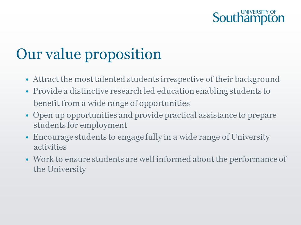 Our value proposition Attract the most talented students irrespective of their background Provide a distinctive research led education enabling students to benefit from a wide range of opportunities Open up opportunities and provide practical assistance to prepare students for employment Encourage students to engage fully in a wide range of University activities Work to ensure students are well informed about the performance of the University
