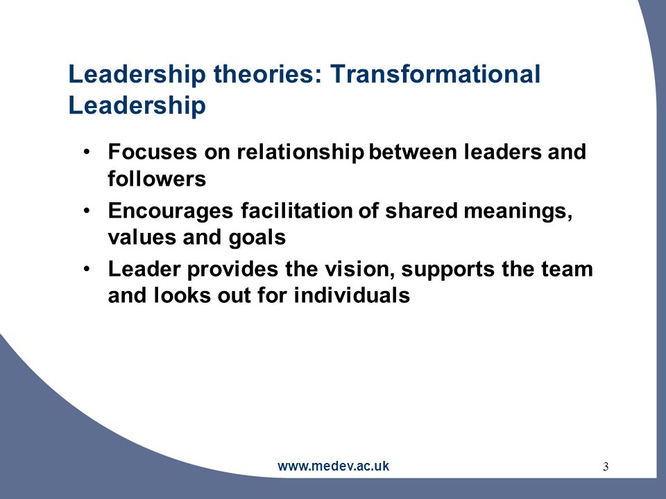 Leadership theories: Transformational Leadership Focuses on relationship between leaders and followers Encourages facilitation of shared meanings, values and goals Leader provides the vision, supports the team and looks out for individuals