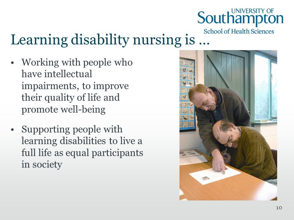 10 Learning disability nursing is … Working with people who have intellectual impairments, to improve their quality of life and promote well-being Supporting people with learning disabilities to live a full life as equal participants in society