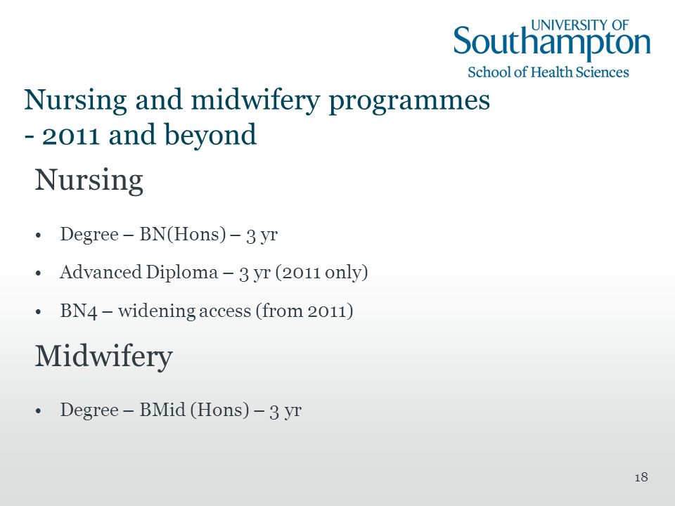 18 Nursing and midwifery programmes and beyond Nursing Degree – BN(Hons) – 3 yr Advanced Diploma – 3 yr (2011 only) BN4 – widening access (from 2011) Midwifery Degree – BMid (Hons) – 3 yr