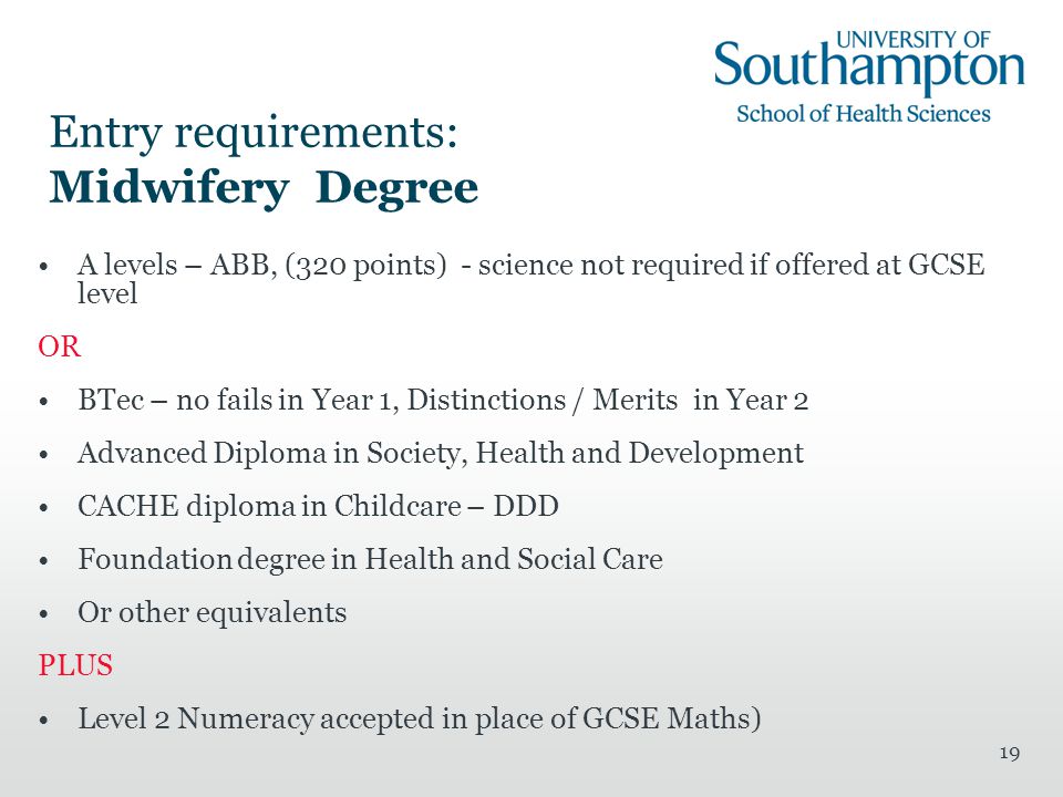 19 Entry requirements: Midwifery Degree A levels – ABB, (320 points) - science not required if offered at GCSE level OR BTec – no fails in Year 1, Distinctions / Merits in Year 2 Advanced Diploma in Society, Health and Development CACHE diploma in Childcare – DDD Foundation degree in Health and Social Care Or other equivalents PLUS Level 2 Numeracy accepted in place of GCSE Maths)