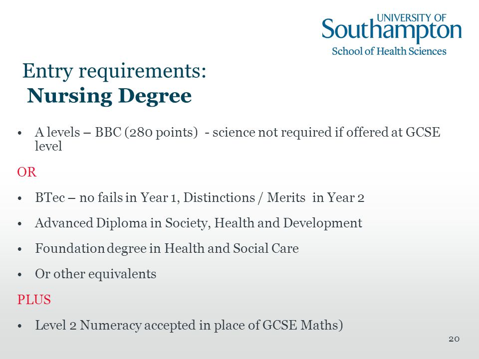 20 Entry requirements: Nursing Degree A levels – BBC (280 points) - science not required if offered at GCSE level OR BTec – no fails in Year 1, Distinctions / Merits in Year 2 Advanced Diploma in Society, Health and Development Foundation degree in Health and Social Care Or other equivalents PLUS Level 2 Numeracy accepted in place of GCSE Maths)