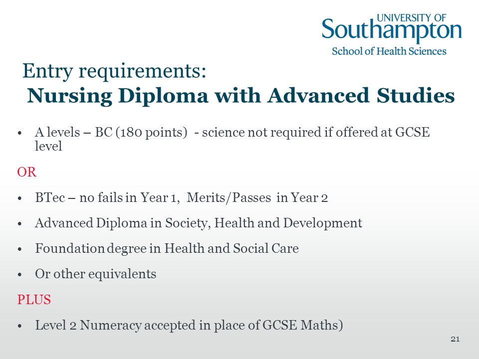21 Entry requirements: Nursing Diploma with Advanced Studies A levels – BC (180 points) - science not required if offered at GCSE level OR BTec – no fails in Year 1, Merits/Passes in Year 2 Advanced Diploma in Society, Health and Development Foundation degree in Health and Social Care Or other equivalents PLUS Level 2 Numeracy accepted in place of GCSE Maths)
