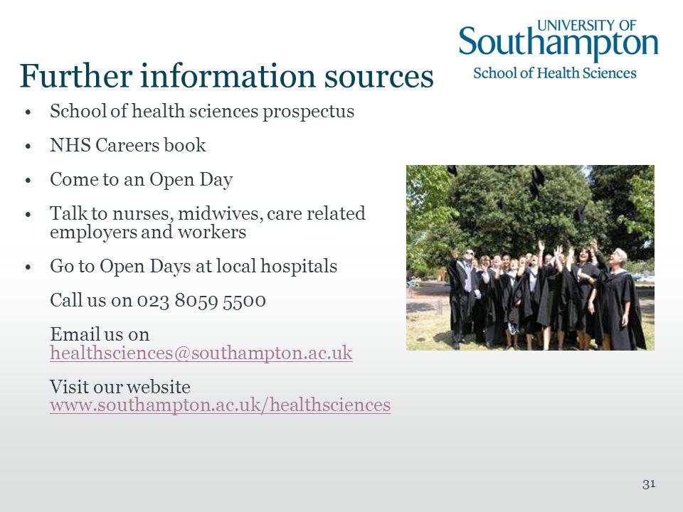 31 Further information sources School of health sciences prospectus NHS Careers book Come to an Open Day Talk to nurses, midwives, care related employers and workers Go to Open Days at local hospitals Call us on us on  Visit our website