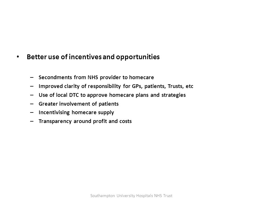 Better use of incentives and opportunities – Secondments from NHS provider to homecare – Improved clarity of responsibility for GPs, patients, Trusts, etc – Use of local DTC to approve homecare plans and strategies – Greater involvement of patients – Incentivising homecare supply – Transparency around profit and costs Southampton University Hospitals NHS Trust