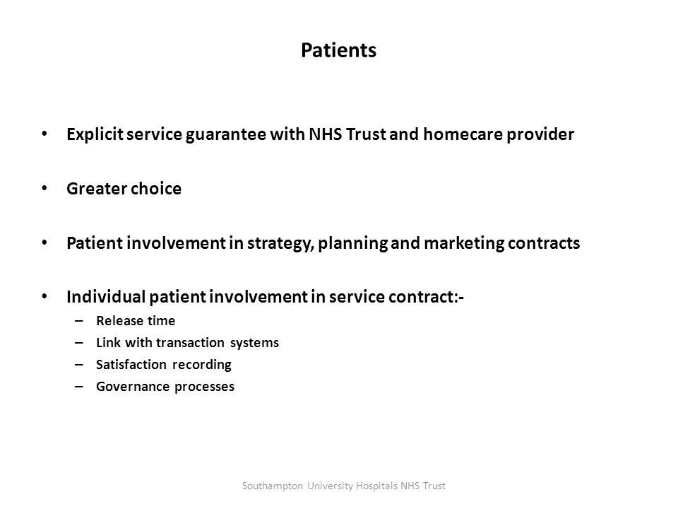 Patients Explicit service guarantee with NHS Trust and homecare provider Greater choice Patient involvement in strategy, planning and marketing contracts Individual patient involvement in service contract:- – Release time – Link with transaction systems – Satisfaction recording – Governance processes Southampton University Hospitals NHS Trust