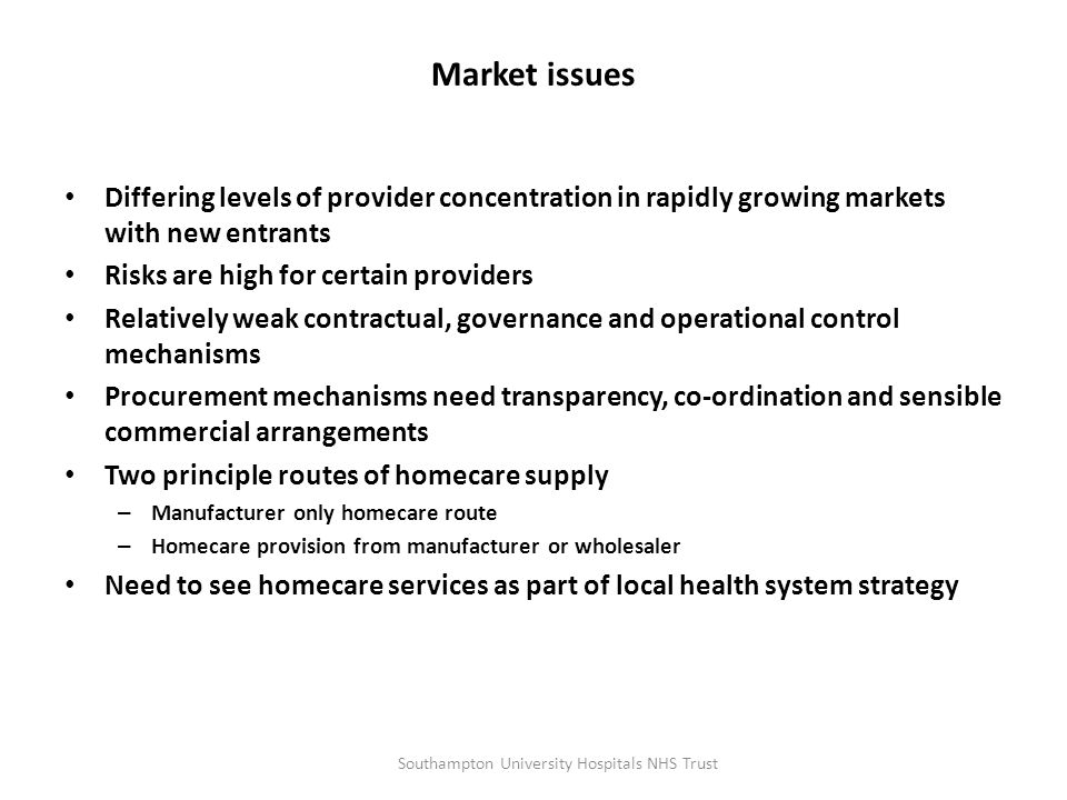 Market issues Differing levels of provider concentration in rapidly growing markets with new entrants Risks are high for certain providers Relatively weak contractual, governance and operational control mechanisms Procurement mechanisms need transparency, co-ordination and sensible commercial arrangements Two principle routes of homecare supply – Manufacturer only homecare route – Homecare provision from manufacturer or wholesaler Need to see homecare services as part of local health system strategy Southampton University Hospitals NHS Trust