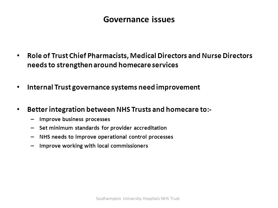 Governance issues Role of Trust Chief Pharmacists, Medical Directors and Nurse Directors needs to strengthen around homecare services Internal Trust governance systems need improvement Better integration between NHS Trusts and homecare to:- – Improve business processes – Set minimum standards for provider accreditation – NHS needs to improve operational control processes – Improve working with local commissioners Southampton University Hospitals NHS Trust