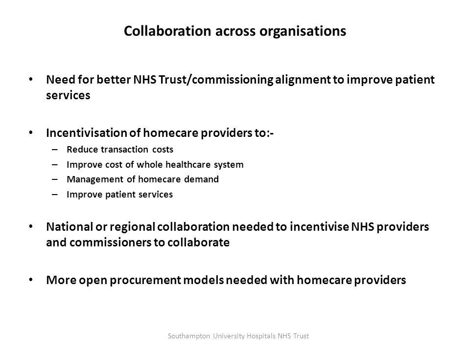 Collaboration across organisations Need for better NHS Trust/commissioning alignment to improve patient services Incentivisation of homecare providers to:- – Reduce transaction costs – Improve cost of whole healthcare system – Management of homecare demand – Improve patient services National or regional collaboration needed to incentivise NHS providers and commissioners to collaborate More open procurement models needed with homecare providers Southampton University Hospitals NHS Trust
