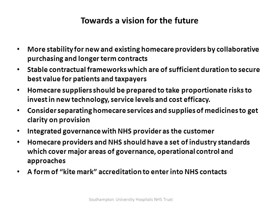 Towards a vision for the future More stability for new and existing homecare providers by collaborative purchasing and longer term contracts Stable contractual frameworks which are of sufficient duration to secure best value for patients and taxpayers Homecare suppliers should be prepared to take proportionate risks to invest in new technology, service levels and cost efficacy.