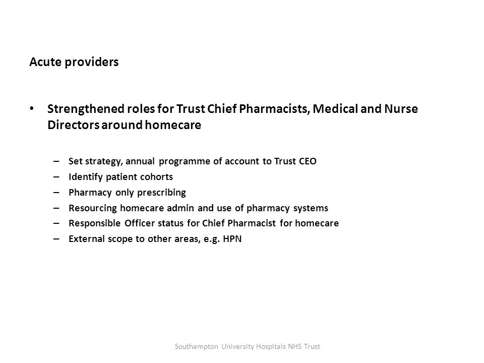Acute providers Strengthened roles for Trust Chief Pharmacists, Medical and Nurse Directors around homecare – Set strategy, annual programme of account to Trust CEO – Identify patient cohorts – Pharmacy only prescribing – Resourcing homecare admin and use of pharmacy systems – Responsible Officer status for Chief Pharmacist for homecare – External scope to other areas, e.g.