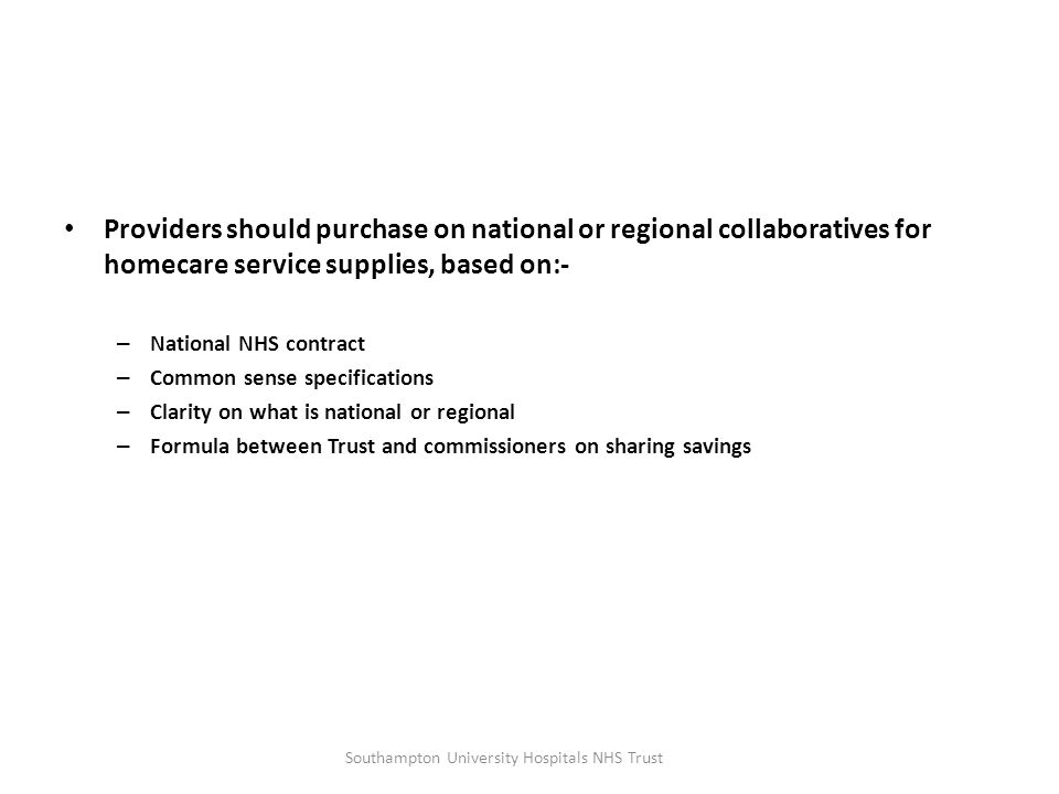 Providers should purchase on national or regional collaboratives for homecare service supplies, based on:- – National NHS contract – Common sense specifications – Clarity on what is national or regional – Formula between Trust and commissioners on sharing savings Southampton University Hospitals NHS Trust