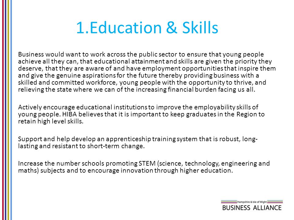 1.Education & Skills Business would want to work across the public sector to ensure that young people achieve all they can, that educational attainment and skills are given the priority they deserve, that they are aware of and have employment opportunities that inspire them and give the genuine aspirations for the future thereby providing business with a skilled and committed workforce, young people with the opportunity to thrive, and relieving the state where we can of the increasing financial burden facing us all.