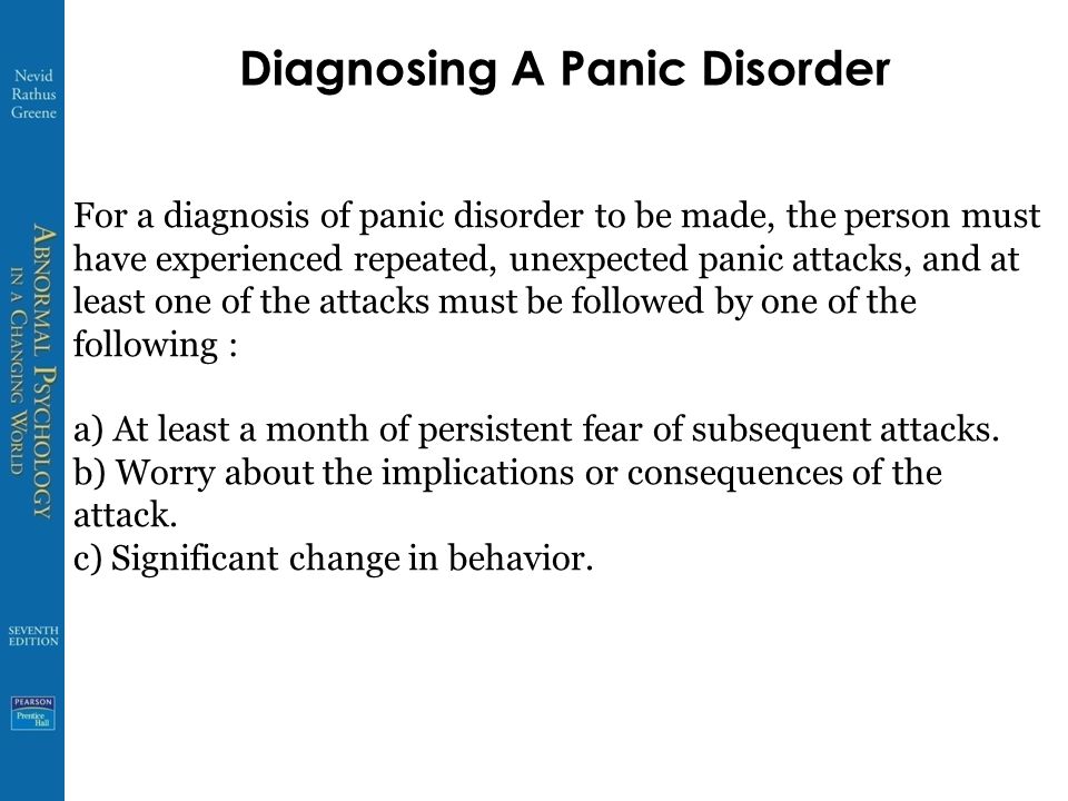 Diagnosing A Panic Disorder For a diagnosis of panic disorder to be made, the person must have experienced repeated, unexpected panic attacks, and at least one of the attacks must be followed by one of the following : a) At least a month of persistent fear of subsequent attacks.