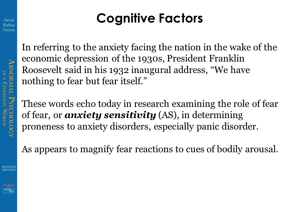 Cognitive Factors In referring to the anxiety facing the nation in the wake of the economic depression of the 1930s, President Franklin Roosevelt said in his 1932 inaugural address, We have nothing to fear but fear itself. These words echo today in research examining the role of fear of fear, or anxiety sensitivity (AS), in determining proneness to anxiety disorders, especially panic disorder.