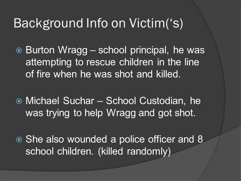 Background Info on Victim(‘s)  Burton Wragg – school principal, he was attempting to rescue children in the line of fire when he was shot and killed.