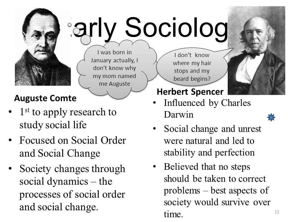 Early Sociology Auguste Comte 1 st to apply research to study social life Focused on Social Order and Social Change Society changes through social dynamics – the processes of social order and social change.