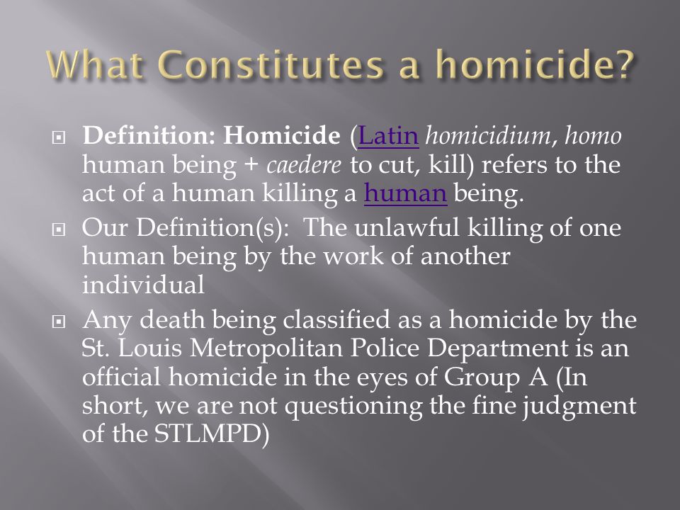  Definition: Homicide (Latin homicidium, homo human being + caedere to cut, kill) refers to the act of a human killing a human being.Latinhuman  Our Definition(s): The unlawful killing of one human being by the work of another individual  Any death being classified as a homicide by the St.