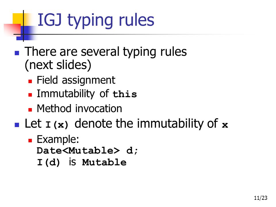 11/23 IGJ typing rules There are several typing rules (next slides) Field assignment Immutability of this Method invocation Let I(x) denote the immutability of x Example: Date d; I(d) is Mutable