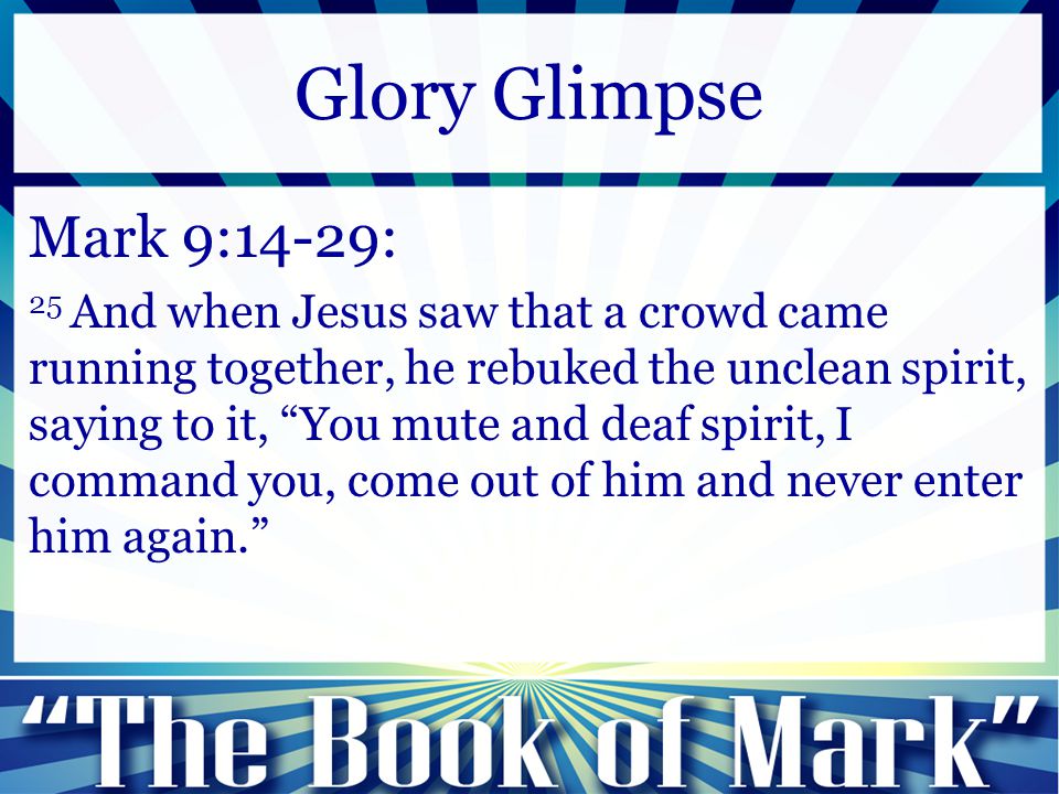 Mark 9:14-29: 25 And when Jesus saw that a crowd came running together, he rebuked the unclean spirit, saying to it, You mute and deaf spirit, I command you, come out of him and never enter him again. Glory Glimpse